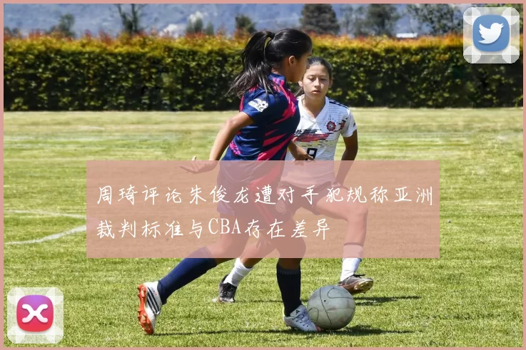 周琦评论朱俊龙遭对手犯规称亚洲裁判标准与CBA存在差异