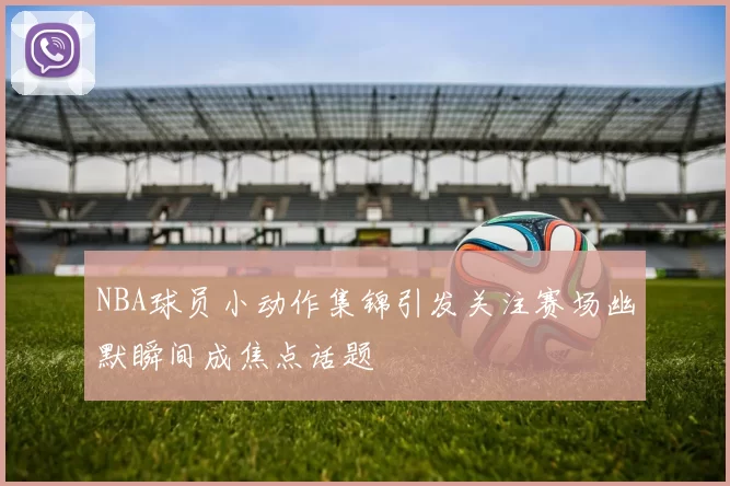 NBA球员小动作集锦引发关注赛场幽默瞬间成焦点话题