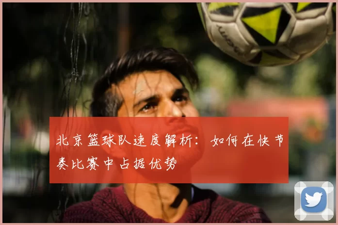 北京篮球队速度解析:如何在快节奏比赛中占据优势