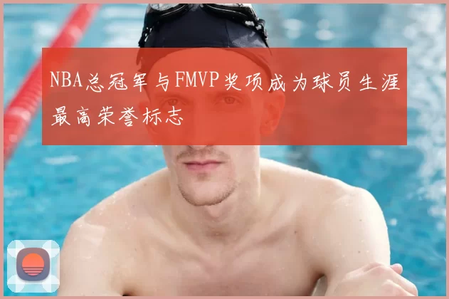 NBA总冠军与FMVP奖项成为球员生涯最高荣誉标志