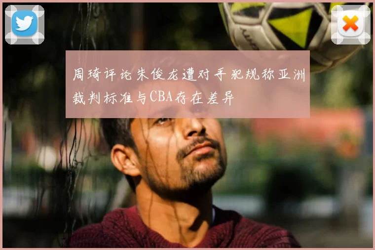 周琦评论朱俊龙遭对手犯规称亚洲裁判标准与CBA存在差异