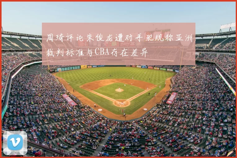 周琦评论朱俊龙遭对手犯规称亚洲裁判标准与CBA存在差异