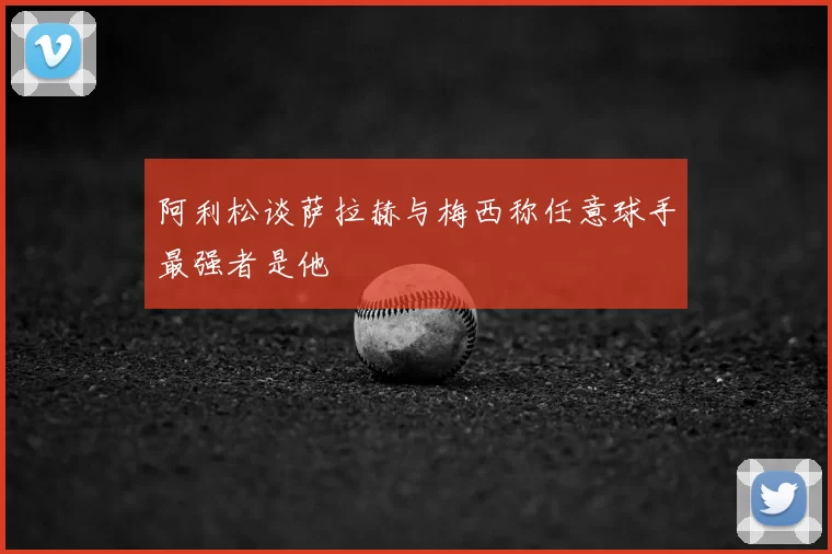 阿利松谈萨拉赫与梅西称任意球手最强者是他