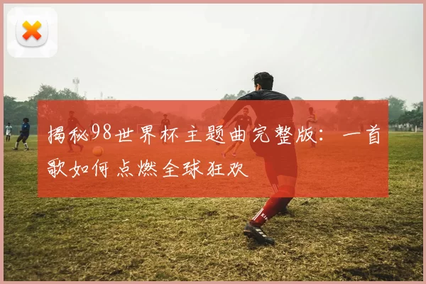 揭秘98世界杯主题曲完整版：一首歌如何点燃全球狂欢