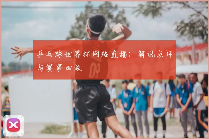 乒乓球世界杯网络直播：解说点评与赛事回放