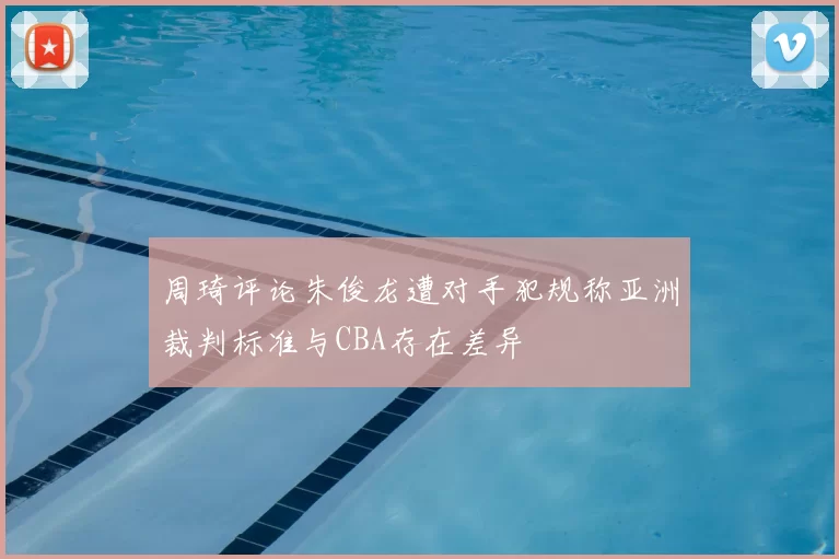 周琦评论朱俊龙遭对手犯规称亚洲裁判标准与CBA存在差异