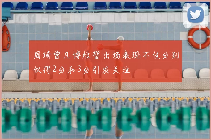 周琦曾凡博短暂出场表现不佳分别仅得2分和3分引发关注