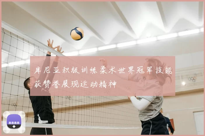 库尼亚积极训练柔术世界冠军技能获赞誉展现运动精神