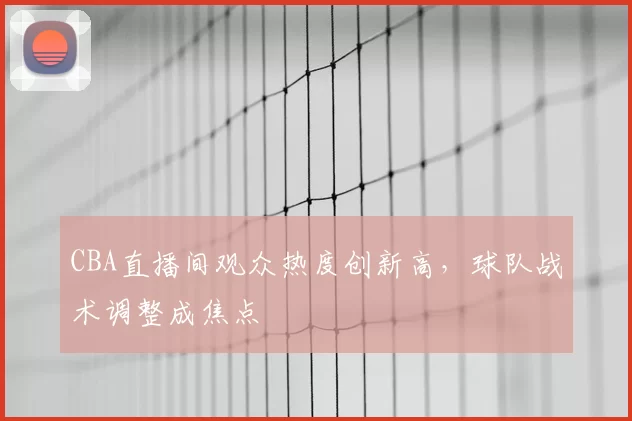 CBA直播间观众热度创新高，球队战术调整成焦点