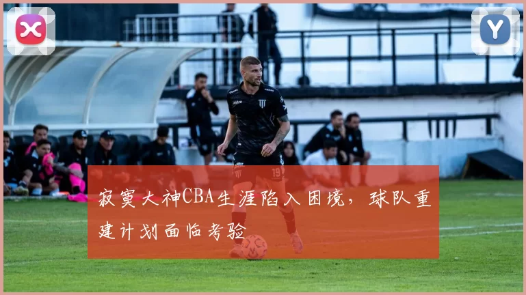 寂寞大神CBA生涯陷入困境,球队重建计划面临考验
