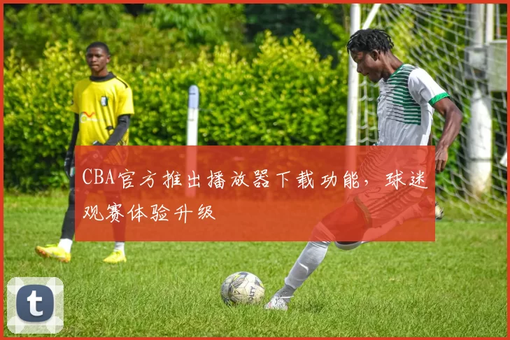 CBA官方推出播放器下载功能，球迷观赛体验升级