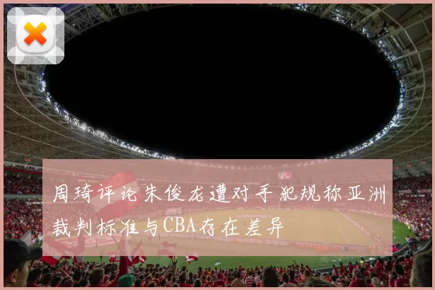 周琦评论朱俊龙遭对手犯规称亚洲裁判标准与CBA存在差异