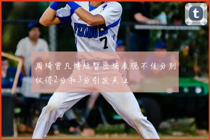 周琦曾凡博短暂出场表现不佳分别仅得2分和3分引发关注
