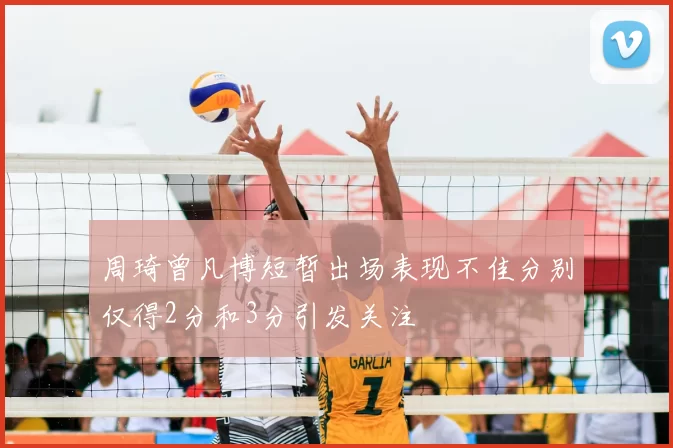 周琦曾凡博短暂出场表现不佳分别仅得2分和3分引发关注