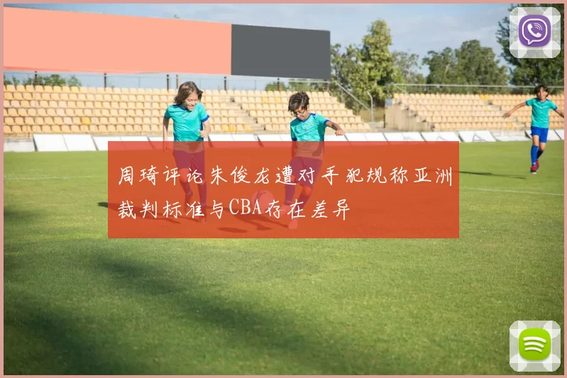 周琦评论朱俊龙遭对手犯规称亚洲裁判标准与CBA存在差异