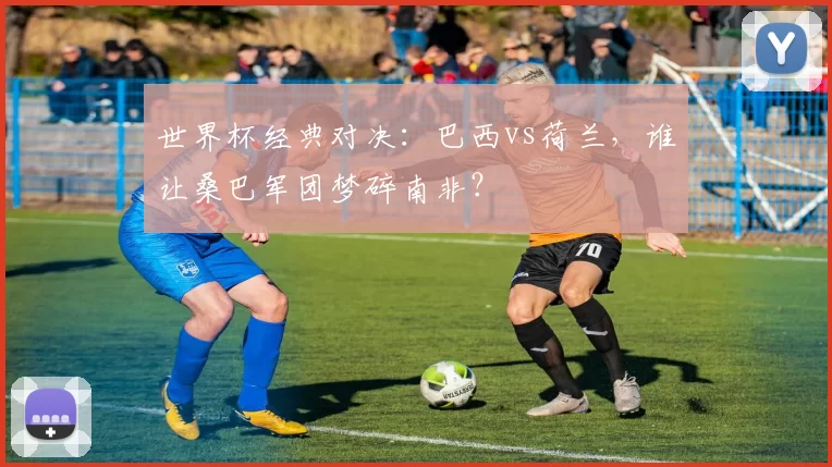 世界杯经典对决：巴西vs荷兰，谁让桑巴军团梦碎南非？