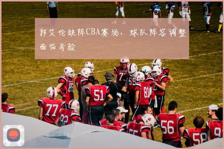 郭艾伦缺阵CBA赛场，球队阵容调整面临考验