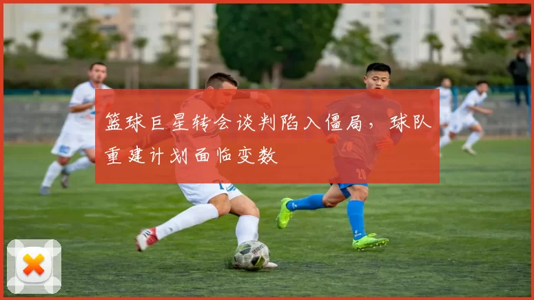 篮球巨星转会谈判陷入僵局,球队重建计划面临变数