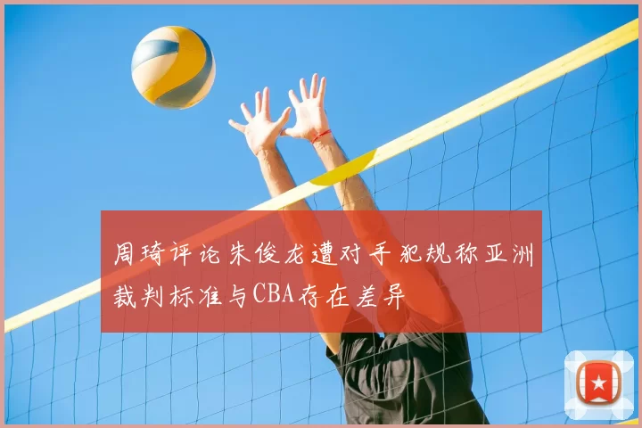 周琦评论朱俊龙遭对手犯规称亚洲裁判标准与CBA存在差异