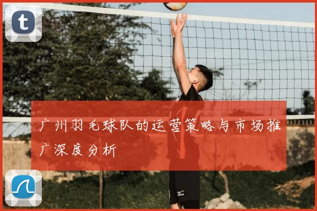 广州羽毛球队的运营策略与市场推广深度分析