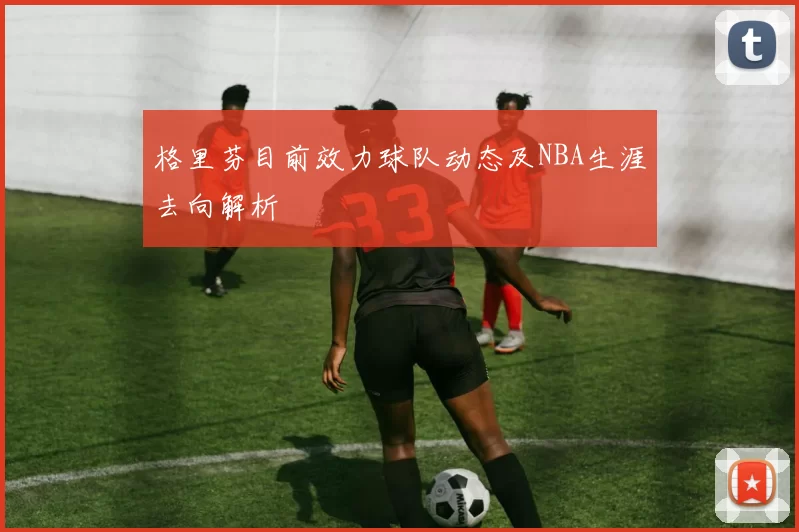 格里芬目前效力球队动态及NBA生涯去向解析