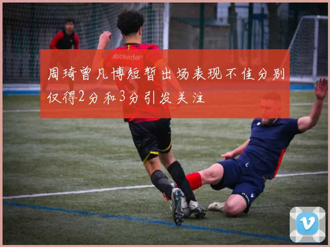 周琦曾凡博短暂出场表现不佳分别仅得2分和3分引发关注