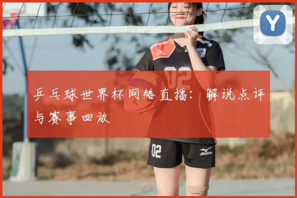 乒乓球世界杯网络直播：解说点评与赛事回放