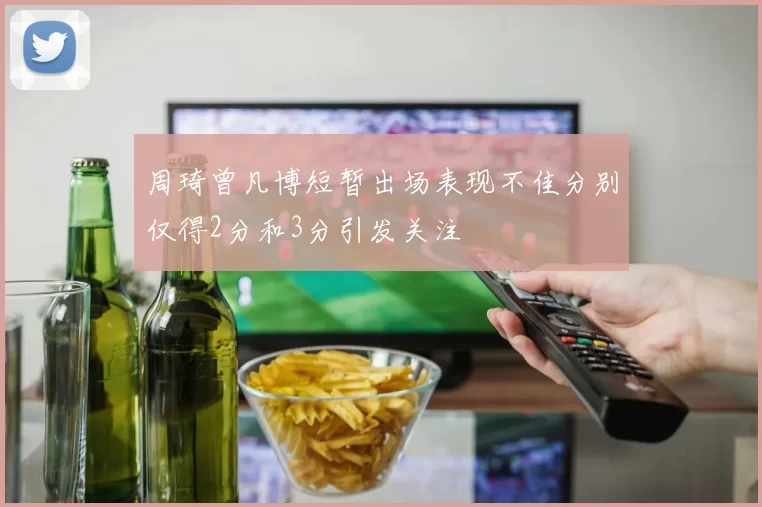 周琦曾凡博短暂出场表现不佳分别仅得2分和3分引发关注