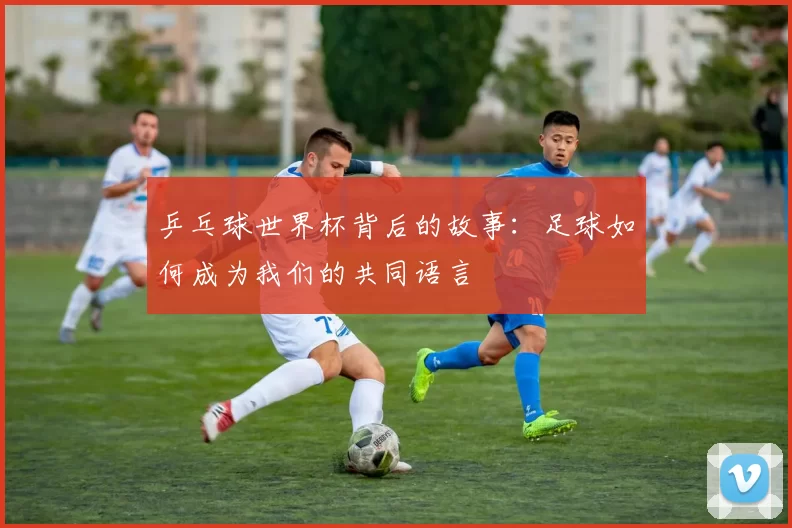 乒乓球世界杯背后的故事：足球如何成为我们的共同语言