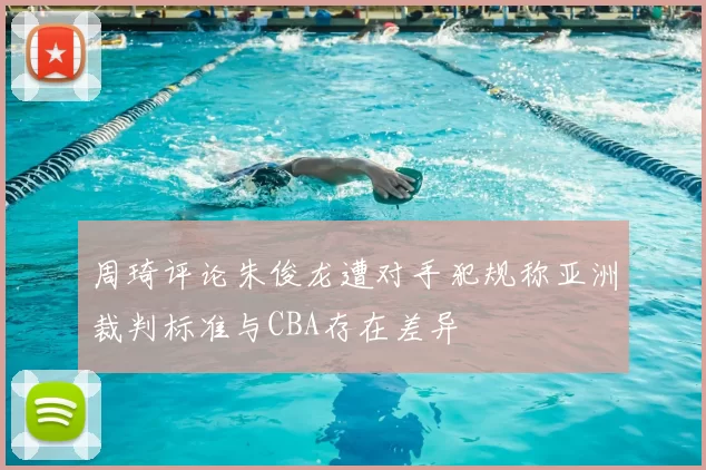 周琦评论朱俊龙遭对手犯规称亚洲裁判标准与CBA存在差异