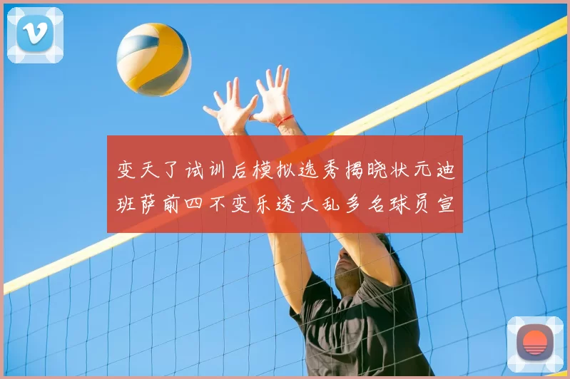 变天了试训后模拟选秀揭晓状元迪班萨前四不变乐透大乱多名球员宣布退选