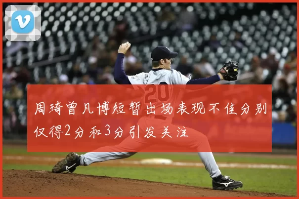 周琦曾凡博短暂出场表现不佳分别仅得2分和3分引发关注