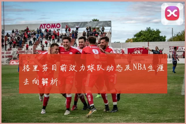 格里芬目前效力球队动态及NBA生涯去向解析