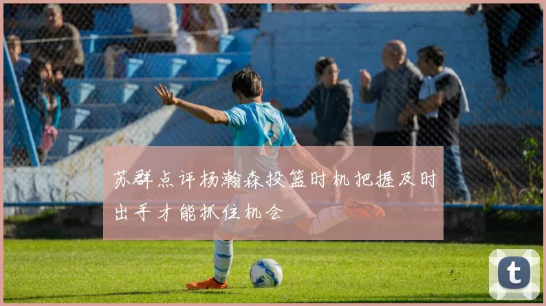 苏群点评杨瀚森投篮时机把握及时出手才能抓住机会