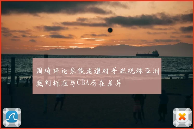 周琦评论朱俊龙遭对手犯规称亚洲裁判标准与CBA存在差异