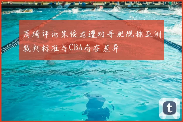 周琦评论朱俊龙遭对手犯规称亚洲裁判标准与CBA存在差异