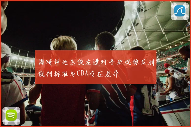 周琦评论朱俊龙遭对手犯规称亚洲裁判标准与CBA存在差异