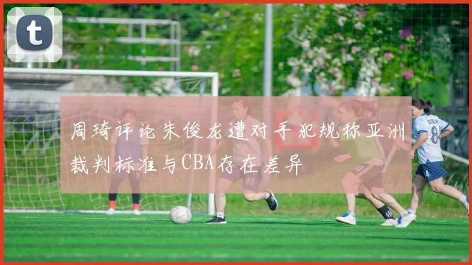 周琦评论朱俊龙遭对手犯规称亚洲裁判标准与CBA存在差异