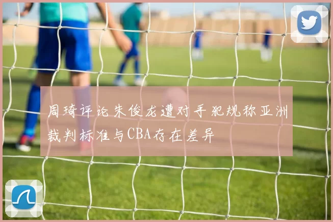 周琦评论朱俊龙遭对手犯规称亚洲裁判标准与CBA存在差异