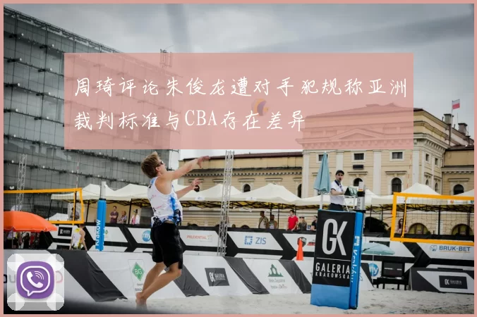 周琦评论朱俊龙遭对手犯规称亚洲裁判标准与CBA存在差异