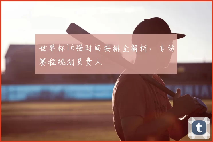 世界杯16强时间安排全解析，专访赛程规划负责人