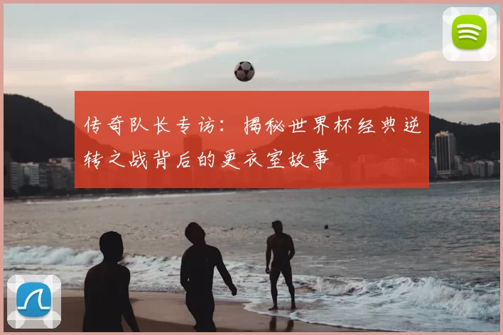 传奇队长专访：揭秘世界杯经典逆转之战背后的更衣室故事
