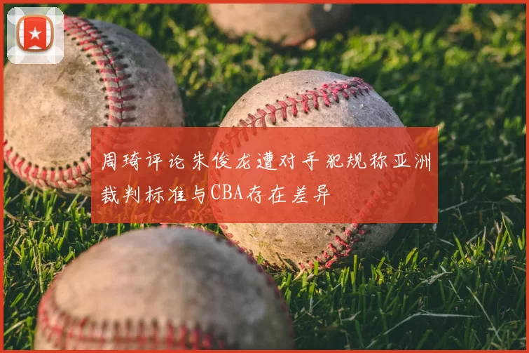 周琦评论朱俊龙遭对手犯规称亚洲裁判标准与CBA存在差异