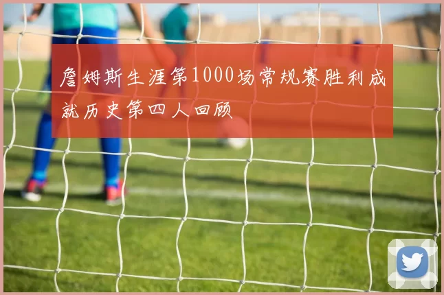詹姆斯生涯第1000场常规赛胜利成就历史第四人回顾