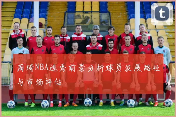 周琦NBA选秀前景分析球员发展路径与市场评估