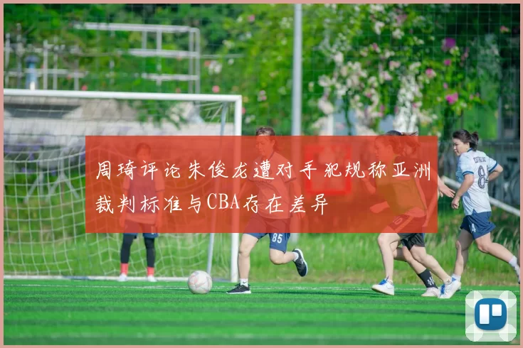 周琦评论朱俊龙遭对手犯规称亚洲裁判标准与CBA存在差异
