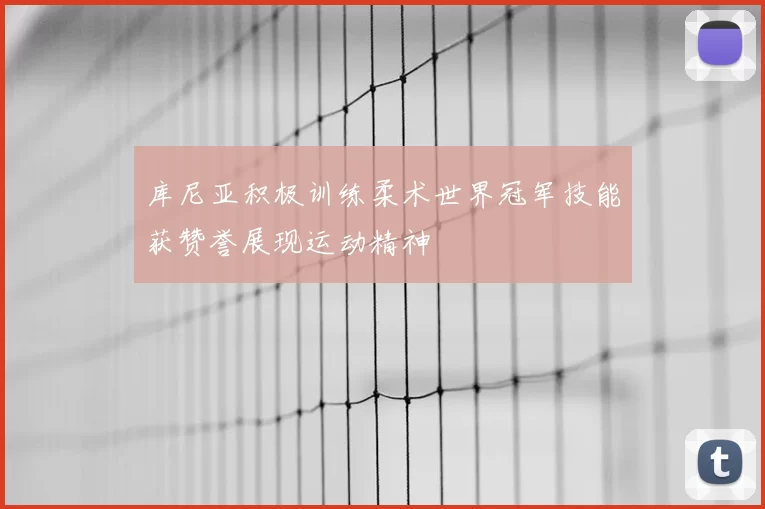 库尼亚积极训练柔术世界冠军技能获赞誉展现运动精神