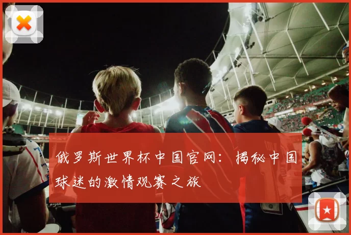 俄罗斯世界杯中国官网：揭秘中国球迷的激情观赛之旅