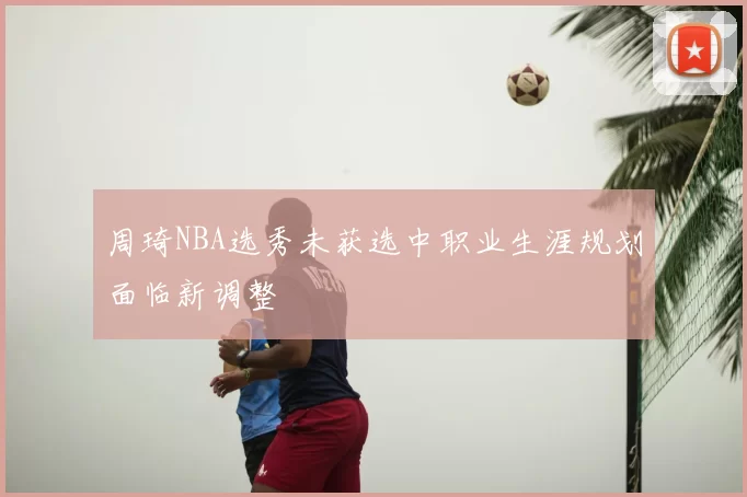 周琦NBA选秀未获选中职业生涯规划面临新调整