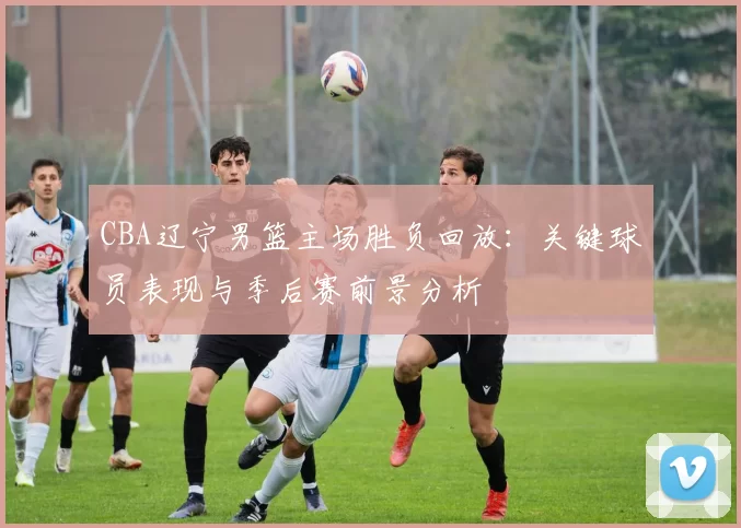 CBA辽宁男篮主场胜负回放:关键球员表现与季后赛前景分析